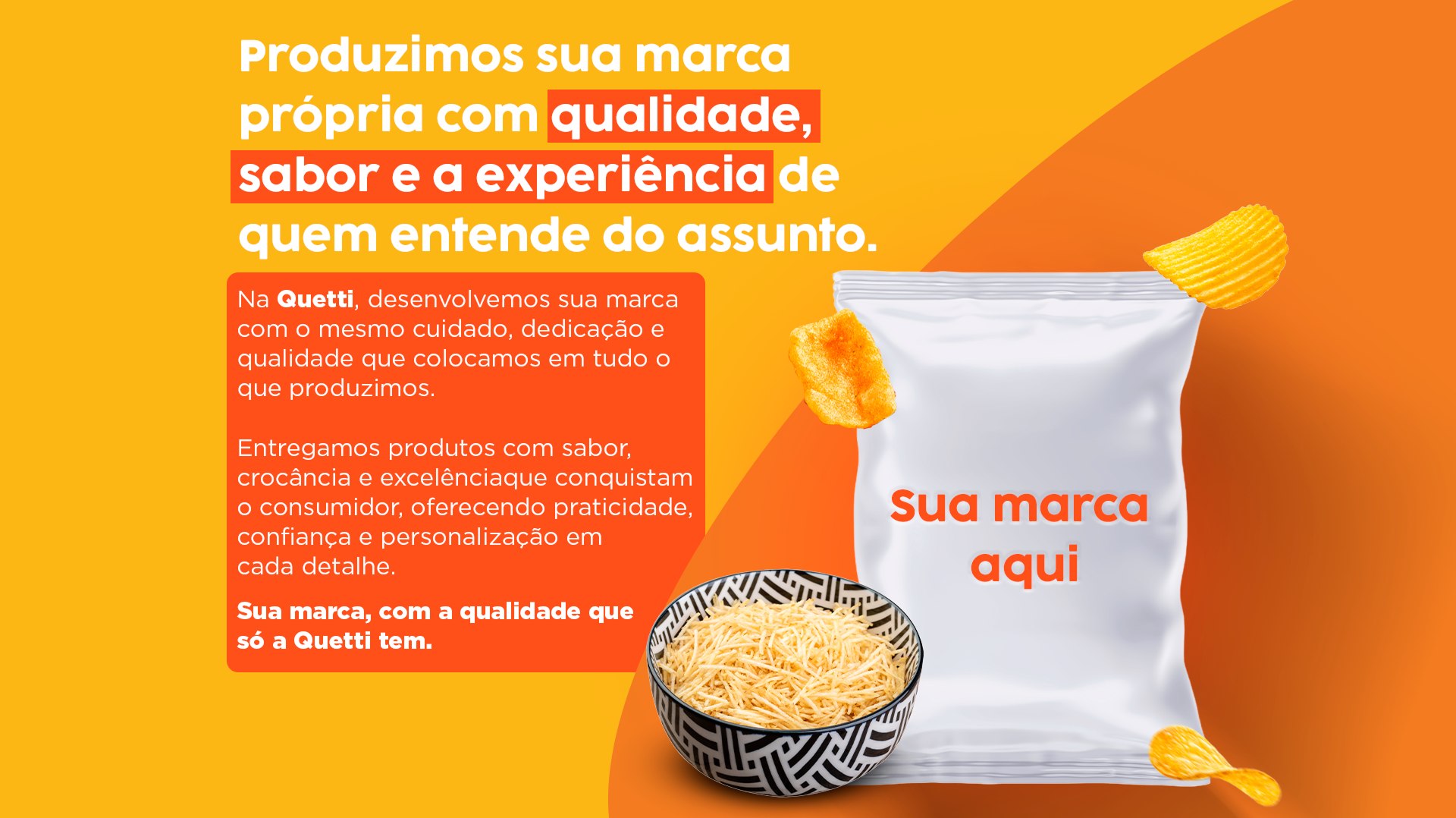 Produzimos sua marca própria com qualidade, sabor e a experiência de quem entende do assunto. Sua marca, com a qualidade que só a Quetti tem.